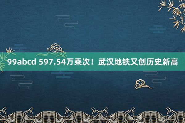 99abcd 597.54万乘次！武汉地铁又创历史新高