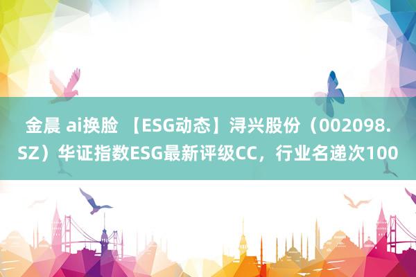 金晨 ai换脸 【ESG动态】浔兴股份（002098.SZ）华证指数ESG最新评级CC，行业名递次100