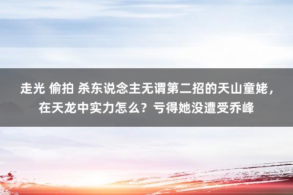 走光 偷拍 杀东说念主无谓第二招的天山童姥，在天龙中实力怎么？亏得她没遭受乔峰