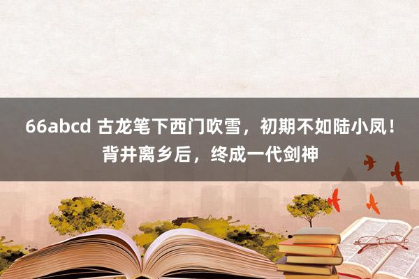 66abcd 古龙笔下西门吹雪，初期不如陆小凤！背井离乡后，终成一代剑神