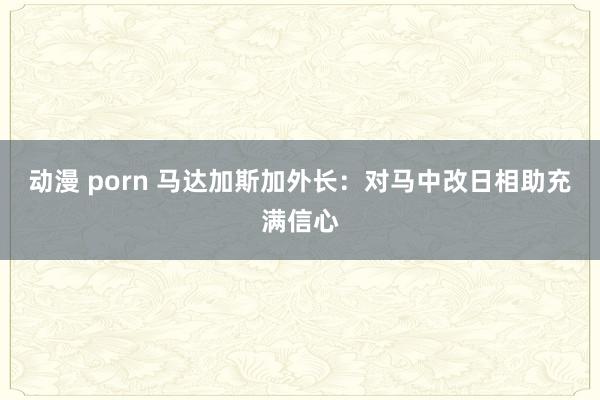 动漫 porn 马达加斯加外长：对马中改日相助充满信心