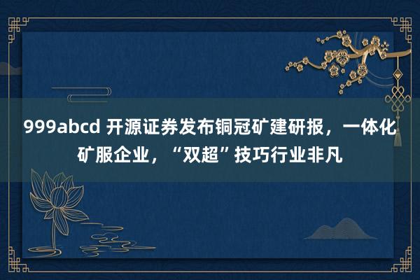 999abcd 开源证券发布铜冠矿建研报，一体化矿服企业，“双超”技巧行业非凡