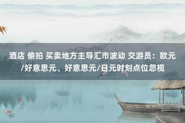 酒店 偷拍 买卖地方主导汇市波动 交游员：欧元/好意思元、好意思元/日元时刻点位忽视