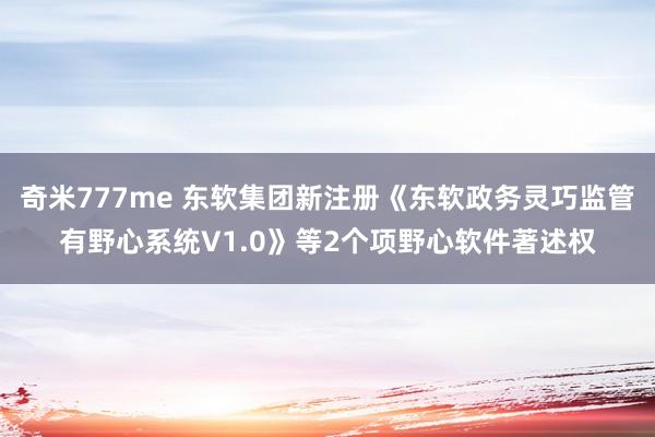 奇米777me 东软集团新注册《东软政务灵巧监管有野心系统V1.0》等2个项野心软件著述权