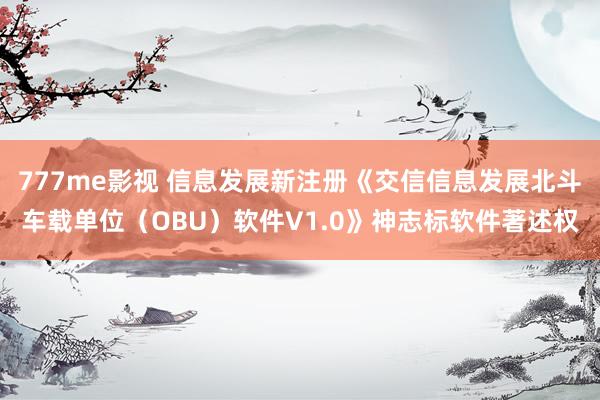 777me影视 信息发展新注册《交信信息发展北斗车载单位（OBU）软件V1.0》神志标软件著述权