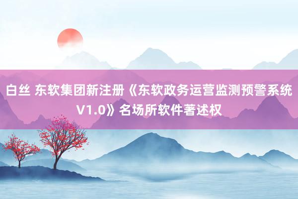 白丝 东软集团新注册《东软政务运营监测预警系统V1.0》名场所软件著述权