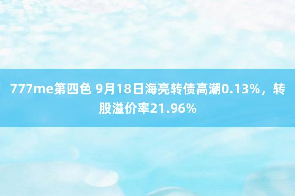 777me第四色 9月18日海亮转债高潮0.13%，转股溢价率21.96%