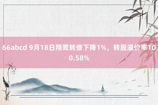 66abcd 9月18日翔鹭转债下降1%，转股溢价率100.58%