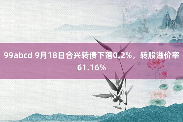 99abcd 9月18日合兴转债下落0.2%，转股溢价率61.16%