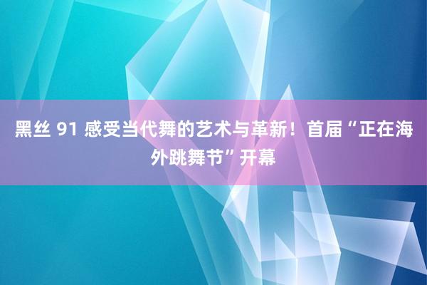 黑丝 91 感受当代舞的艺术与革新！首届“正在海外跳舞节”开幕