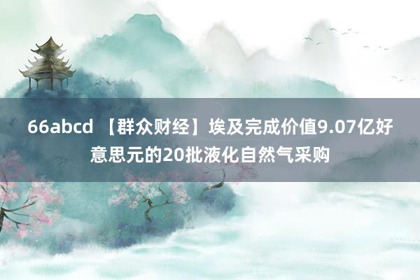 66abcd 【群众财经】埃及完成价值9.07亿好意思元的20批液化自然气采购