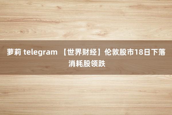 萝莉 telegram 【世界财经】伦敦股市18日下落 消耗股领跌