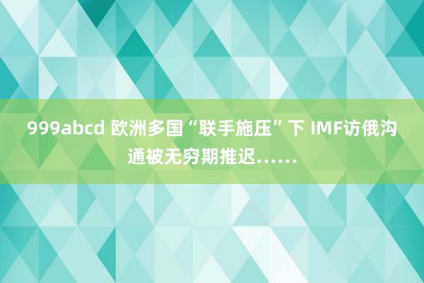 999abcd 欧洲多国“联手施压”下 IMF访俄沟通被无穷期推迟……