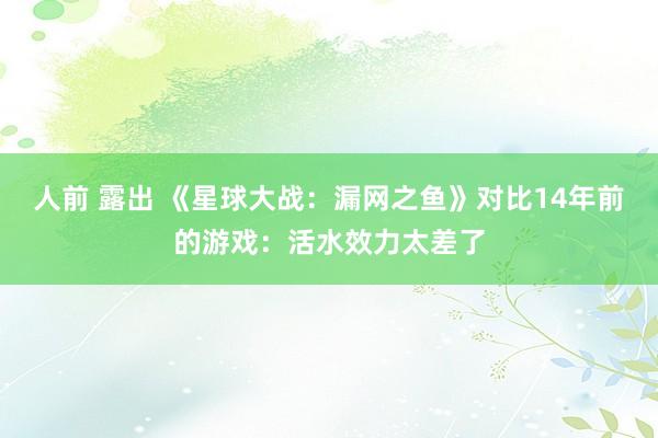 人前 露出 《星球大战：漏网之鱼》对比14年前的游戏：活水效力太差了