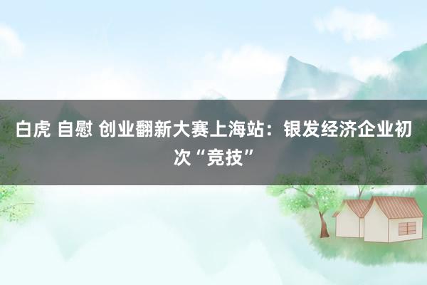 白虎 自慰 创业翻新大赛上海站：银发经济企业初次“竞技”