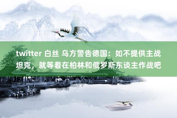 twitter 白丝 乌方警告德国：如不提供主战坦克，就等着在柏林和俄罗斯东谈主作战吧