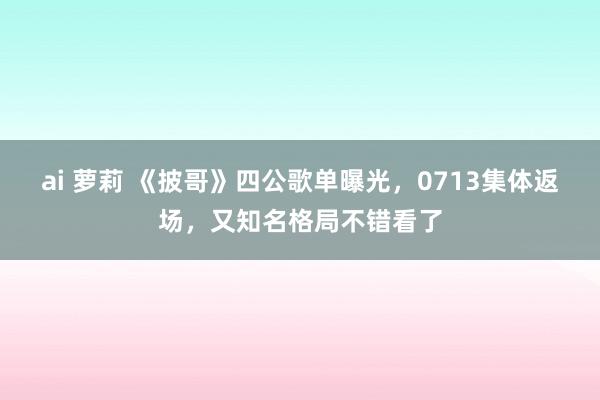 ai 萝莉 《披哥》四公歌单曝光，0713集体返场，又知名格局不错看了