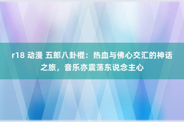 r18 动漫 五郎八卦棍：热血与佛心交汇的神话之旅，音乐亦震荡东说念主心