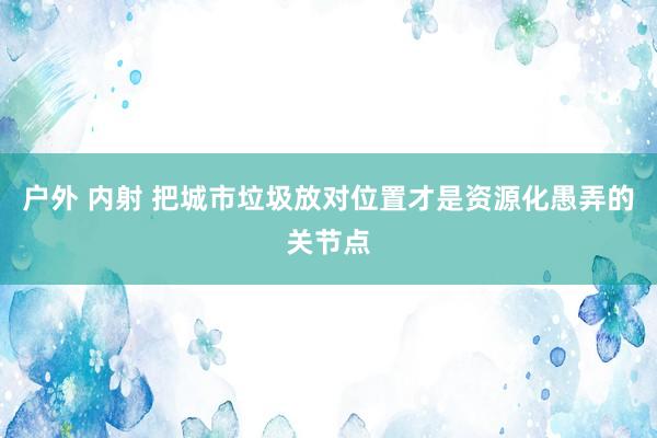 户外 内射 把城市垃圾放对位置才是资源化愚弄的关节点