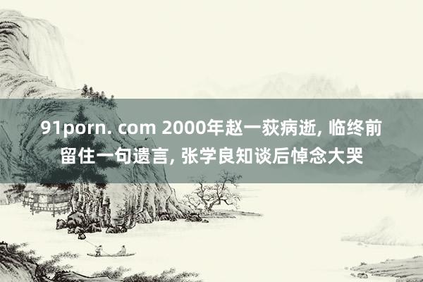 91porn. com 2000年赵一荻病逝， 临终前留住一句遗言， 张学良知谈后悼念大哭