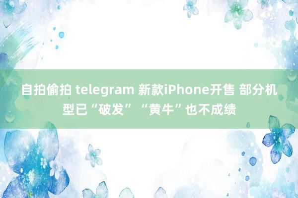 自拍偷拍 telegram 新款iPhone开售 部分机型已“破发” “黄牛”也不成绩