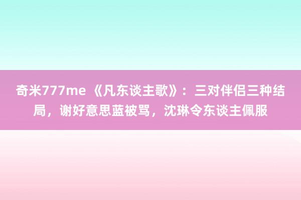 奇米777me 《凡东谈主歌》：三对伴侣三种结局，谢好意思蓝被骂，沈琳令东谈主佩服