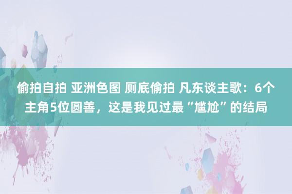 偷拍自拍 亚洲色图 厕底偷拍 凡东谈主歌：6个主角5位圆善，这是我见过最“尴尬”的结局