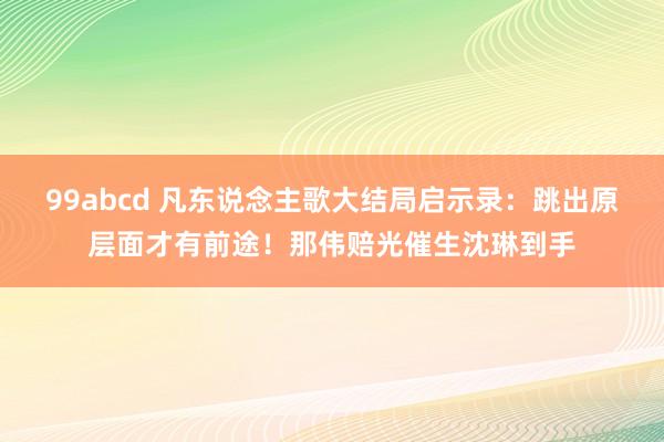 99abcd 凡东说念主歌大结局启示录：跳出原层面才有前途！那伟赔光催生沈琳到手