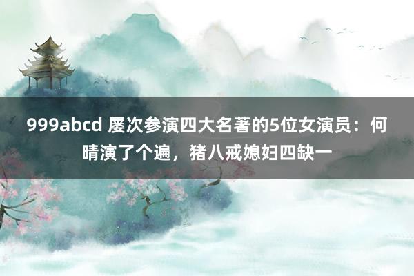 999abcd 屡次参演四大名著的5位女演员：何晴演了个遍，猪八戒媳妇四缺一