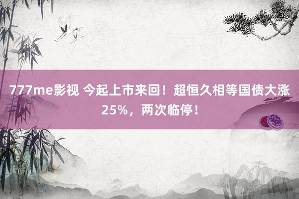 777me影视 今起上市来回！超恒久相等国债大涨25%，两次临停！