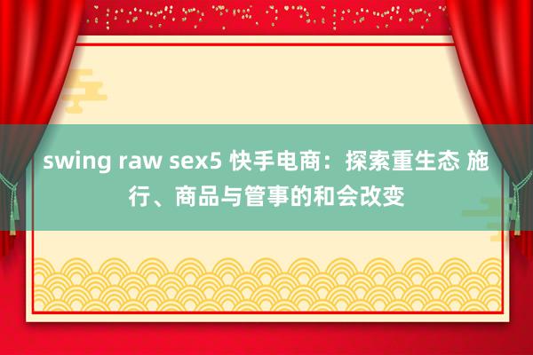 swing raw sex5 快手电商：探索重生态 施行、商品与管事的和会改变