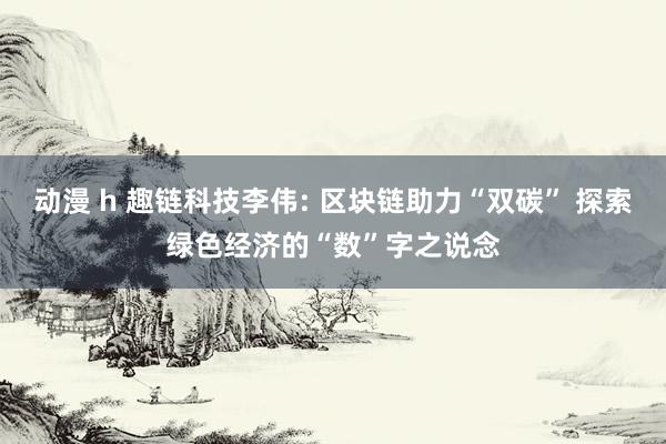 动漫 h 趣链科技李伟: 区块链助力“双碳” 探索绿色经济的“数”字之说念