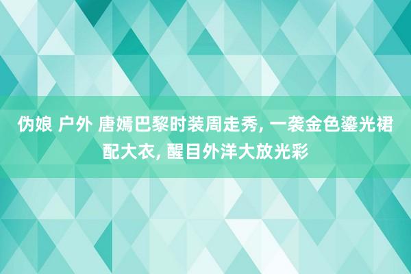 伪娘 户外 唐嫣巴黎时装周走秀， 一袭金色鎏光裙配大衣， 醒目外洋大放光彩