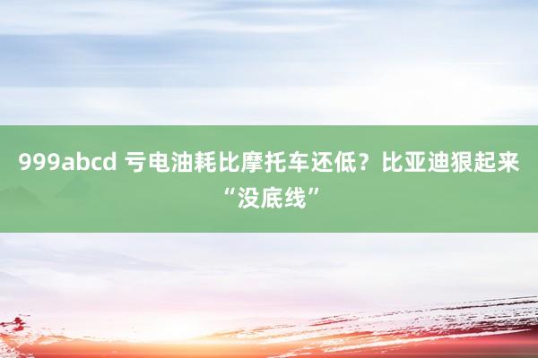 999abcd 亏电油耗比摩托车还低？比亚迪狠起来“没底线”