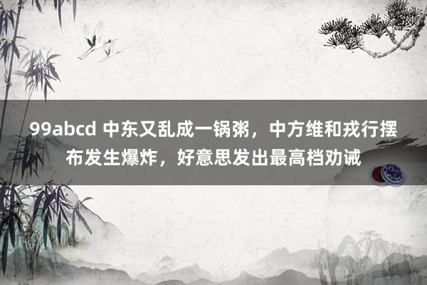 99abcd 中东又乱成一锅粥，中方维和戎行摆布发生爆炸，好意思发出最高档劝诫