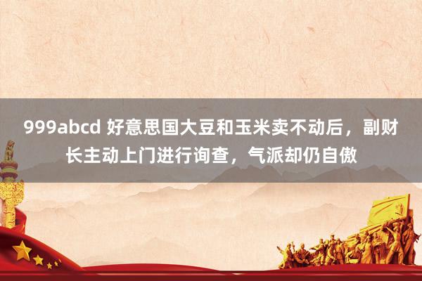 999abcd 好意思国大豆和玉米卖不动后，副财长主动上门进行询查，气派却仍自傲