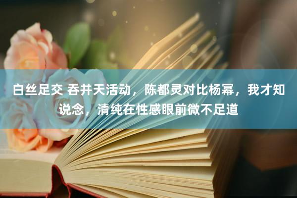 白丝足交 吞并天活动，陈都灵对比杨幂，我才知说念，清纯在性感眼前微不足道