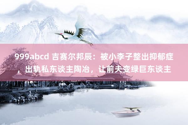 999abcd 吉赛尔邦辰：被小李子整出抑郁症，出轨私东谈主陶冶，让前夫变绿巨东谈主