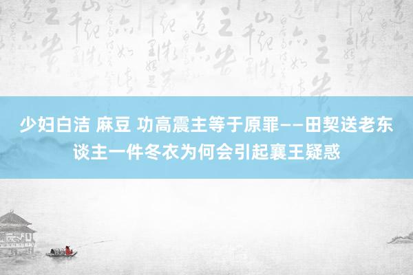 少妇白洁 麻豆 功高震主等于原罪——田契送老东谈主一件冬衣为何会引起襄王疑惑