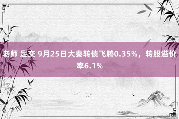 老师 足交 9月25日大秦转债飞腾0.35%，转股溢价率6.1%