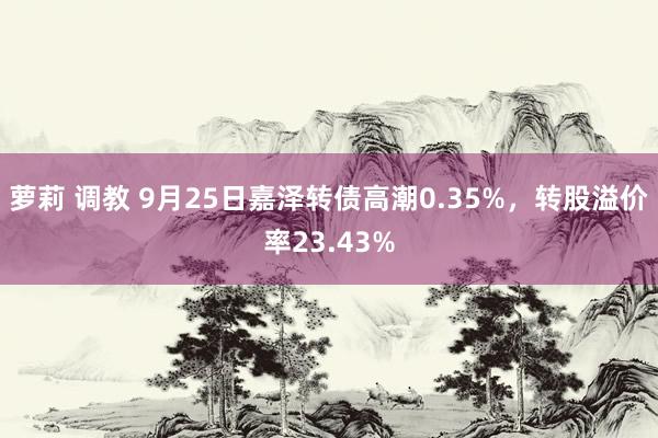 萝莉 调教 9月25日嘉泽转债高潮0.35%，转股溢价率23.43%