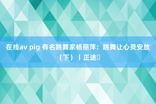 在线av pig 有名跳舞家杨丽萍：跳舞让心灵安放（下）丨正途⑫