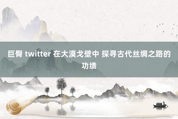 巨臀 twitter 在大漠戈壁中 探寻古代丝绸之路的功绩