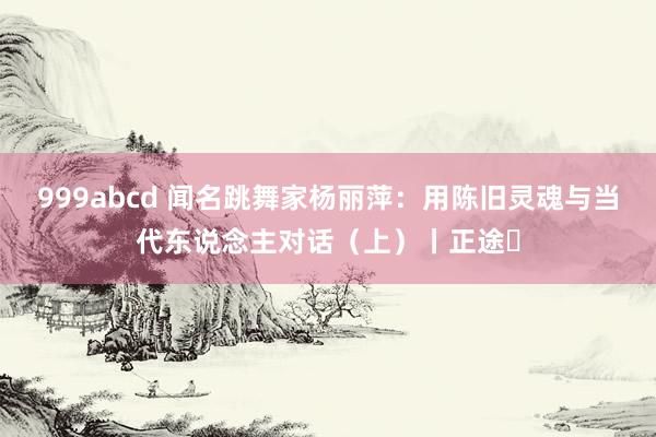 999abcd 闻名跳舞家杨丽萍：用陈旧灵魂与当代东说念主对话（上）丨正途⑫