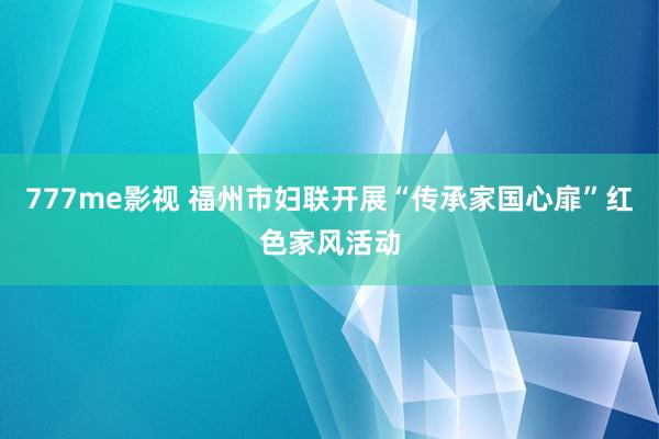 777me影视 福州市妇联开展“传承家国心扉”红色家风活动