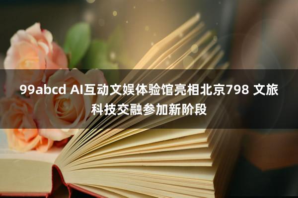 99abcd AI互动文娱体验馆亮相北京798 文旅科技交融参加新阶段