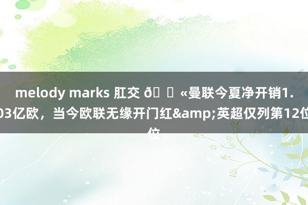 melody marks 肛交 😫曼联今夏净开销1.03亿欧，当今欧联无缘开门红&英超仅列第12位