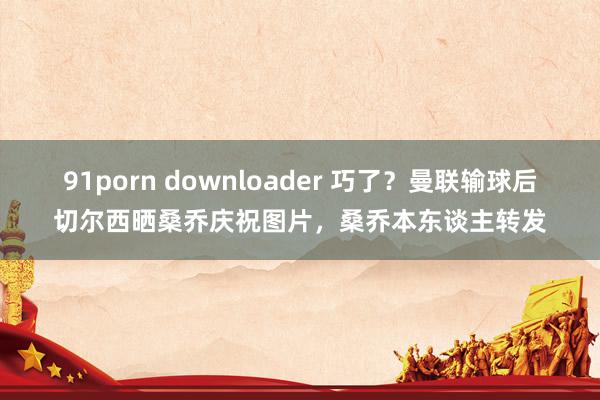 91porn downloader 巧了？曼联输球后切尔西晒桑乔庆祝图片，桑乔本东谈主转发