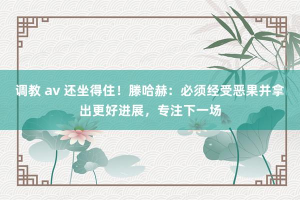 调教 av 还坐得住！滕哈赫：必须经受恶果并拿出更好进展，专注下一场