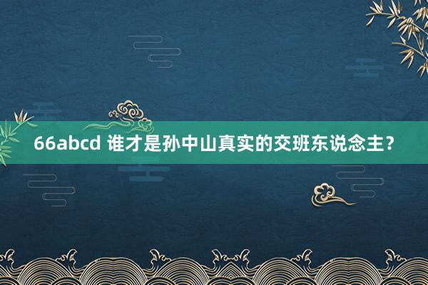 66abcd 谁才是孙中山真实的交班东说念主？